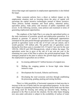 slower than target and expansion in employment opportunities is also behind
the target.
Major economic policies have a direct or indirect impact on the
employment situation such as lowering down the price of capital will
encourage the capital incentive technologies instead of labour incentive.
These policies include monetary and fiscal policy, industrial policy,
agriculture policy, trade policy and structure of public expenditure and
review. In the following sections, some policies and examined in terms of
generating employment opportunities.
The emphasis of the Eight Plan is on using the agricultural policy as
the main instrument of economic growth and employment generation. It is
planned to generate 33 percent of the total employment opportunities
estimated for the plan period through agricultural sector. The plan envisages
growth in agriculture sector at the rate of 4.9 per cent per annum, and it
would generate 1.88 million jobs. The growth rate of agriculture sector
during the first three years is recorded 2.63, 5.9 and 6.7 per cent for the year
1993-94, 1994-95 and 1995-96respectively, which is below the target. The
agriculture sector has to grow at the rate of 6 per cent per year in the
remaining two years of the Plan to achieve the growth proposed target. The
strategies proposed in the plan to achieve the growth target and to generate
the employment in agriculture are as follow:
a) In creasing additional 0.7 million hectares of cropped area.
b) Shifting the cropping pattern in favour high value labour
intensive crops.
c) Development the livestock, fisheries and forestry.
d) Developing the rural economic activities through establishing
the processing, grading, packing and storing facilities.
There is a little possibility of horizontal expansion in land area due to
increase in the use of fertile land for non-agricultural purposes. As the cities
and villages are expanding therefore the adjoining fertile lands near the them
are being used for housing and setting up industrial units. Nothing is
proposed in the Plan to prevent the situation. On the other hand, bringing
new area under cultivation is subject to the availability of surface of water
 