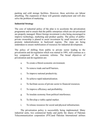 packing and cold storage facilities. However, these activities are labour
absorbing. The expansion of these will generate employment and will also
solve the problem of marketing.
Industrial Strategy
The core of industrial policy of the plan is to accelerate the privatization
programme and to ensure that the public enterprises which are not privatized
are properly managed. Direct foreign investment is also being encouraged to
improve technology, marketing and product quality. The policy of public-
private ownership is planed to assist investment by small investors and to
promote industrialization in backward regions. The steps are being
undertaken to ensure mobilization of resources for industrial development.
The policy of shifting from public to private sector leading to the
privatization and de-regulation which was started in 1991, will continue as a
key component of the economic reforms. The broad objectives of
privatization and de-regulation are:
a. To create a liberal economic environment.
b. To remove trade and tariff barriers.
c. To improve national productivity.
d. To achieve rapid industrialization.
e. To facilitate access of private sector to financial resources.
f. To improve efficiency and profitability.
g. To insulate economy from political interference.
h. To Develop a viable capital market.
i. To release resources for social and physical infrastructure.
The privatization policy is successfully being implemented. Many
industrial units, two commercial banks and partly the shares of Pakistan
Telecommunication corporation (PTC)and Pakistan International airlines
 