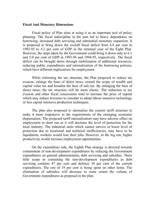 Fiscal And Monetary Dimensions
Fiscal policy of Plan aims at using it as an important tool of policy
planning. The fiscal indiscipline in the past led to heavy dependence on
borrowing, increased debt servicing and substantial monetary expansion. It
is proposed to bring down the overall fiscal deficit from 6.8 per cent in
1992-93 to 4.3 per cent of GDP in the terminal year of the Eight Plan.
However, the steps taken by the Government could bring it down only to 6.1
and 5.0 per cent of GDP in 1993-94 and 1994-95, respectively. The fiscal
deficit can be brought down through mobilization of additional resources,
reducing public expenditures and rationalization of the borrowing policies,
which have different implications for employment.
While reforming the tax structure, the Plan proposed to reduce tax
evasion, enlarge the base of direct taxes, extend the scope of wealth and
capital value tax and broaden the base of sale tax. By enlarging the base of
direct taxes, the tax structure will be more elastic. The reduction in tax
evasion and other fiscal concessions tend to increase the price of capital
which may induce investors to consider to adopt labour intensive technology
or less capital intensive production techniques.
The plan also proposed to rationalize the custom tariff structure to
make it more responsive to the requirements of the emerging economic
dispensation. The proposed tariff rationalization may have adverse effect on
employment in short run as it will decrease the level of protection for the
local industry. The industrial units which cannot survive at lower level of
protection due to locational and technical inefficiencies, may have to be
liquidation, workers would lose their jobs. However, in the log run, higher
productivity would increase employment opportunities.
On the expenditure side, the Eighth Plan strategy is directed towards
containment of non-development expenditures by reducing the Government
expenditures on general administration, debt servicing and subsidies. There
little scope in containing the non-development expenditures as debt
servicing contains 47 per cent and defence 34 per cent of the current
expenditures. The rest of 19 per cent is being spent on other items. The
elimination of subsidies will decrease to some extent the volume of
Government expenditures as proposed in the plan.
 
