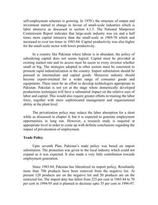 self-employment schemes is growing. In 1970’s the structure of output and
investment started to change in favour of small-scale industries which is
labor intensive as discussed in section 4.1.3. The National Manpower
Commission Report indicates that large-scale industry was six and a half
times more capital intensive than the small-scale in 1969-70 which and
increased to over ten times in 1983-84. Capital productivity was also higher
for the small-scale sector with lower productivity.
In a country like Pakistan where labour is in abundant, the policy of
subsidizing capital does not seems logical. Capital must be provided at
existing market rate and its access must be easier to every investor whether
small or big. The strategies adopted in other sectors must be consistent to
promote rapid industrialization in the country. Import substitution should be
pursued in intermediate and capital goods. Moreover industry should
become export-oriented for a wider range of consumer goods and
equipments. There must be an effort to develop technologies appropriate to
Pakistan. Pakistan is not yet at the stage where domestically developed
productions techniques will have a substantial impact on the relative uses of
labor and capital. This would also require greater efforts in training the labor
force, together with more sophisticated management and organizational
ability at the plant level.
The privatization policy may reduce the labor absorption for a short
while as discussed in chapter 4, but it is expected to generate employment
opportunities in long run. However, a research study is required at
appropriate level in order to come up with definite conclusions regarding the
impact of privatization of employment.
Trade Policy
Upto seventh Plan, Pakistan’s trade policy was based on import
substitution. The protection was given to the local industry which could not
expand as it was expected. It also made a very little contribution towards
employment generation.
Since 1983-84, Pakistan has liberalized its import policy. Resultantly
more than 700 products have been removed from the negative list. At
present 120 products are on the negative list and 50 products are on the
restricted list. The import duty has fallen from 225 per cent in 1983-84 to 70
per cent in 1994-95 and is planned to decrease upto 35 per cent in 1996-97.
 
