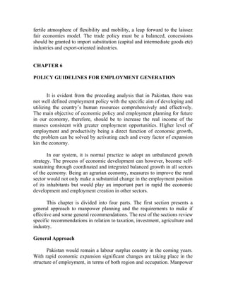 fertile atmosphere of flexibility and mobility, a leap forward to the laissez
fair economies model. The trade policy must be a balanced, concessions
should be granted to import substitution (capital and intermediate goods etc)
industries and export-oriented industries.
CHAPTER 6
POLICY GUIDELINES FOR EMPLOYMENT GENERATION
It is evident from the preceding analysis that in Pakistan, there was
not well defined employment policy with the specific aim of developing and
utilizing the country’s human resources comprehensively and effectively.
The main objective of economic policy and employment planning for future
in our economy, therefore, should be to increase the real income of the
masses consistent with greater employment opportunities. Higher level of
employment and productivity being a direct function of economic growth,
the problem can be solved by activating each and every factor of expansion
kin the economy.
In our system, it is normal practice to adopt an unbalanced growth
strategy. The process of economic development can however, become self-
sustaining through coordinated and integrated balanced growth in all sectors
of the economy. Being an agrarian economy, measures to improve the rural
sector would not only make a substantial change in the employment position
of its inhabitants but would play an important part in rapid the economic
development and employment creation in other sectors.
This chapter is divided into four parts. The first section presents a
general approach to manpower planning and the requirements to make if
effective and some general recommendations. The rest of the sections review
specific recommendations in relation to taxation, investment, agriculture and
industry.
General Approach
Pakistan would remain a labour surplus country in the coming years.
With rapid economic expansion significant changes are taking place in the
structure of employment, in terms of both region and occupation. Manpower
 