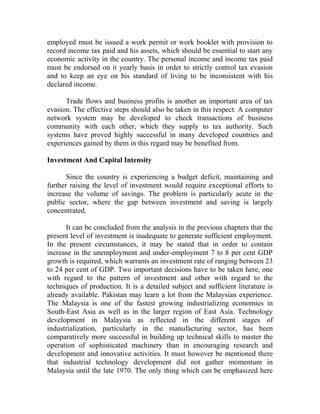 employed must be issued a work permit or work booklet with provision to
record income tax paid and his assets, which should be essential to start any
economic activity in the country. The personal income and income tax paid
must be endorsed on it yearly basis in order to strictly control tax evasion
and to keep an eye on his standard of living to be inconsistent with his
declared income.
Trade flows and business profits is another an important area of tax
evasion. The effective steps should also be taken in this respect. A computer
network system may be developed to check transactions of business
community with each other, which they supply to tax authority. Such
systems have proved highly successful in many developed countries and
experiences gained by them in this regard may be benefited from.
Investment And Capital Intensity
Since the country is experiencing a budget deficit, maintaining and
further raising the level of investment would require exceptional efforts to
increase the volume of savings. The problem is particularly acute in the
public sector, where the gap between investment and saving is largely
concentrated.
It can be concluded from the analysis in the previous chapters that the
present level of investment is inadequate to generate sufficient employment.
In the present circumstances, it may be stated that in order to contain
increase in the unemployment and under-employment 7 to 8 per cent GDP
growth is required, which warrants an investment rate of ranging between 23
to 24 per cent of GDP. Two important decisions have to be taken here, one
with regard to the pattern of investment and other with regard to the
techniques of production. It is a detailed subject and sufficient literature is
already available. Pakistan may learn a lot from the Malaysian experience.
The Malaysia is one of the fastest growing industrializing economies in
South-East Asia as well as in the larger region of East Asia. Technology
development in Malaysia as reflected in the different stages of
industrialization, particularly in the manufacturing sector, has been
comparatively more successful in building up technical skills to master the
operation of sophisticated machinery than in encouraging research and
development and innovative activities. It must however be mentioned there
that industrial technology development did not gather momentum in
Malaysia until the late 1970. The only thing which can be emphasized here
 