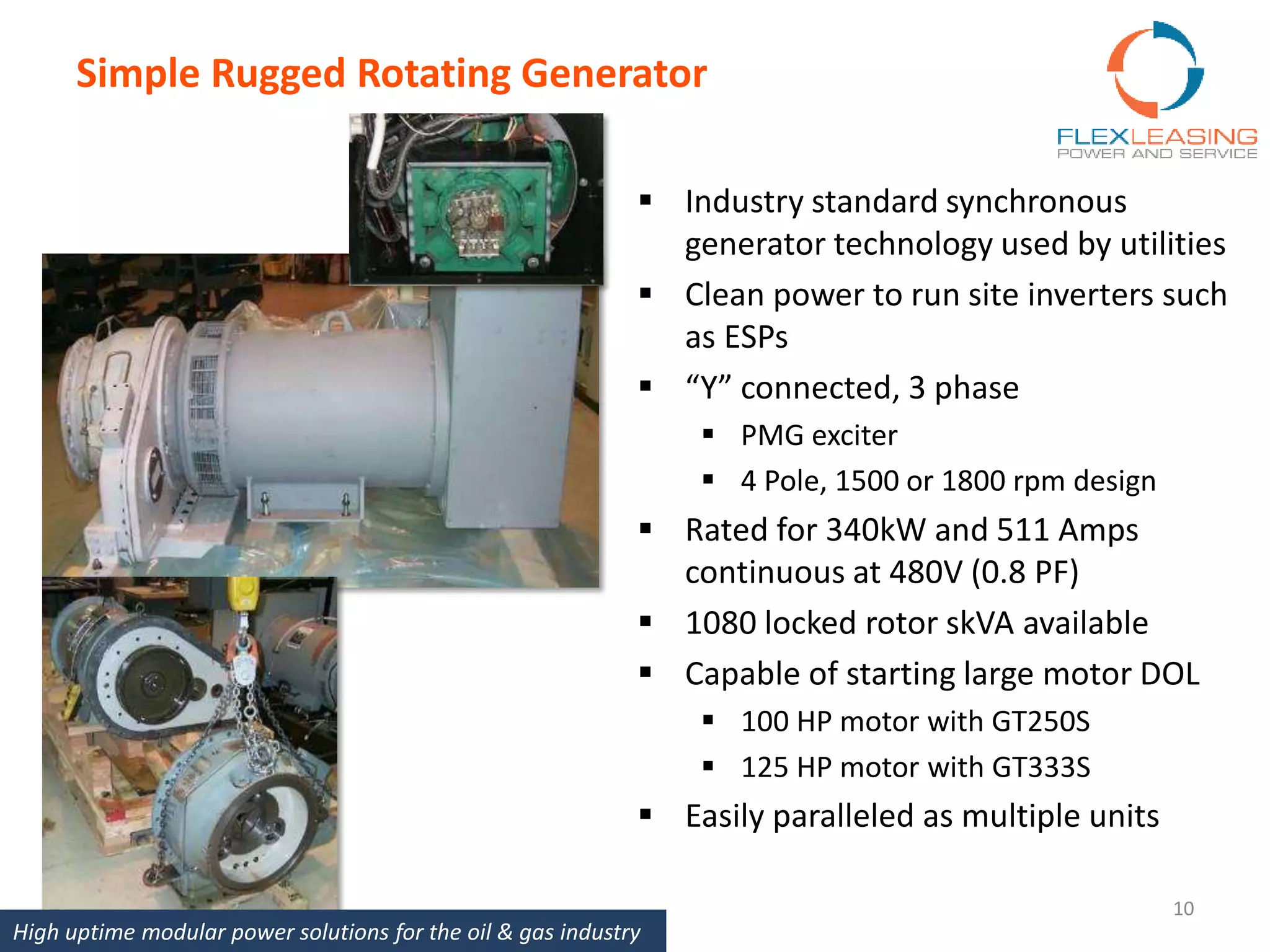 Simple Rugged Rotating Generator
 Industry standard synchronous
generator technology used by utilities
 Clean power to run site inverters such
as ESPs
 “Y” connected, 3 phase
 PMG exciter
 4 Pole, 1500 or 1800 rpm design
 Rated for 340kW and 511 Amps
continuous at 480V (0.8 PF)
 1080 locked rotor skVA available
 Capable of starting large motor DOL
 100 HP motor with GT250S
 125 HP motor with GT333S
 Easily paralleled as multiple units
10
High uptime modular power solutions for the oil & gas industry
 