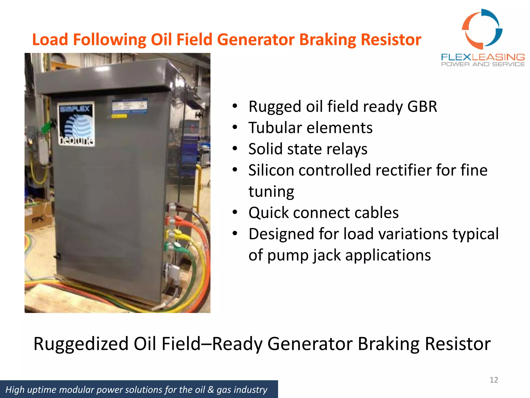 Load Following Oil Field Generator Braking Resistor
12
• Rugged oil field ready GBR
• Tubular elements
• Solid state relays
• Silicon controlled rectifier for fine
tuning
• Quick connect cables
• Designed for load variations typical
of pump jack applications
Ruggedized Oil Field–Ready Generator Braking Resistor
High uptime modular power solutions for the oil & gas industry
 