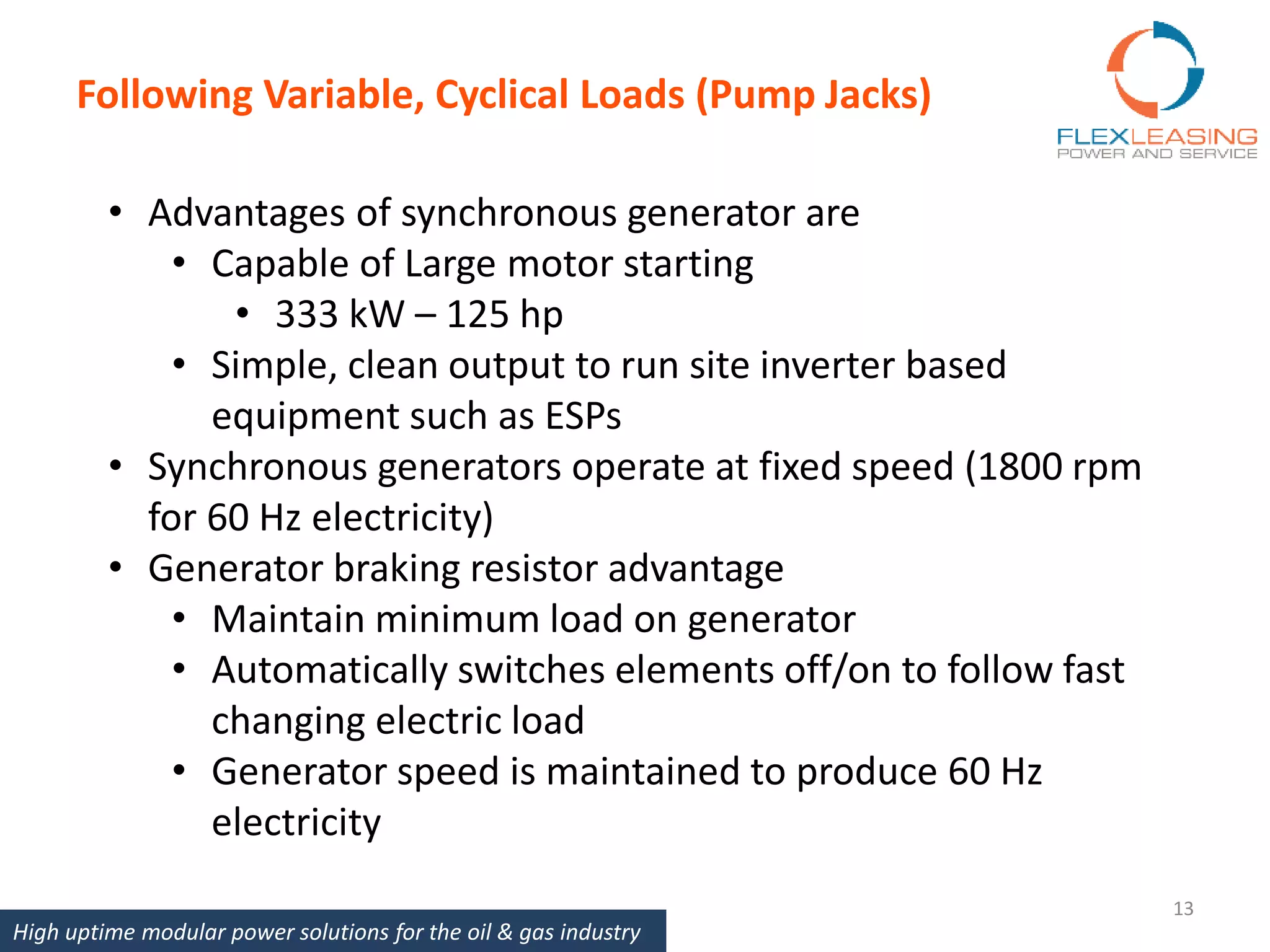 Following Variable, Cyclical Loads (Pump Jacks)
13
• Advantages of synchronous generator are
• Capable of Large motor starting
• 333 kW – 125 hp
• Simple, clean output to run site inverter based
equipment such as ESPs
• Synchronous generators operate at fixed speed (1800 rpm
for 60 Hz electricity)
• Generator braking resistor advantage
• Maintain minimum load on generator
• Automatically switches elements off/on to follow fast
changing electric load
• Generator speed is maintained to produce 60 Hz
electricity
High uptime modular power solutions for the oil & gas industry
 