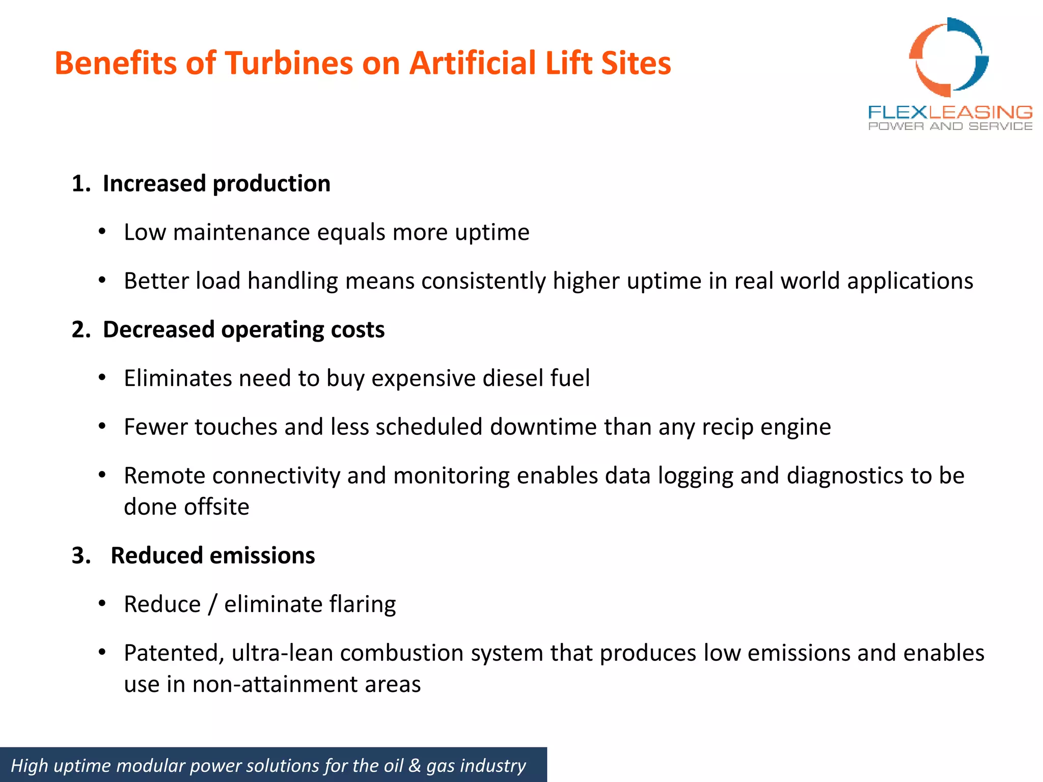 1. Increased production
• Low maintenance equals more uptime
• Better load handling means consistently higher uptime in real world applications
2. Decreased operating costs
• Eliminates need to buy expensive diesel fuel
• Fewer touches and less scheduled downtime than any recip engine
• Remote connectivity and monitoring enables data logging and diagnostics to be
done offsite
3. Reduced emissions
• Reduce / eliminate flaring
• Patented, ultra-lean combustion system that produces low emissions and enables
use in non-attainment areas
Benefits of Turbines on Artificial Lift Sites
High uptime modular power solutions for the oil & gas industry
 