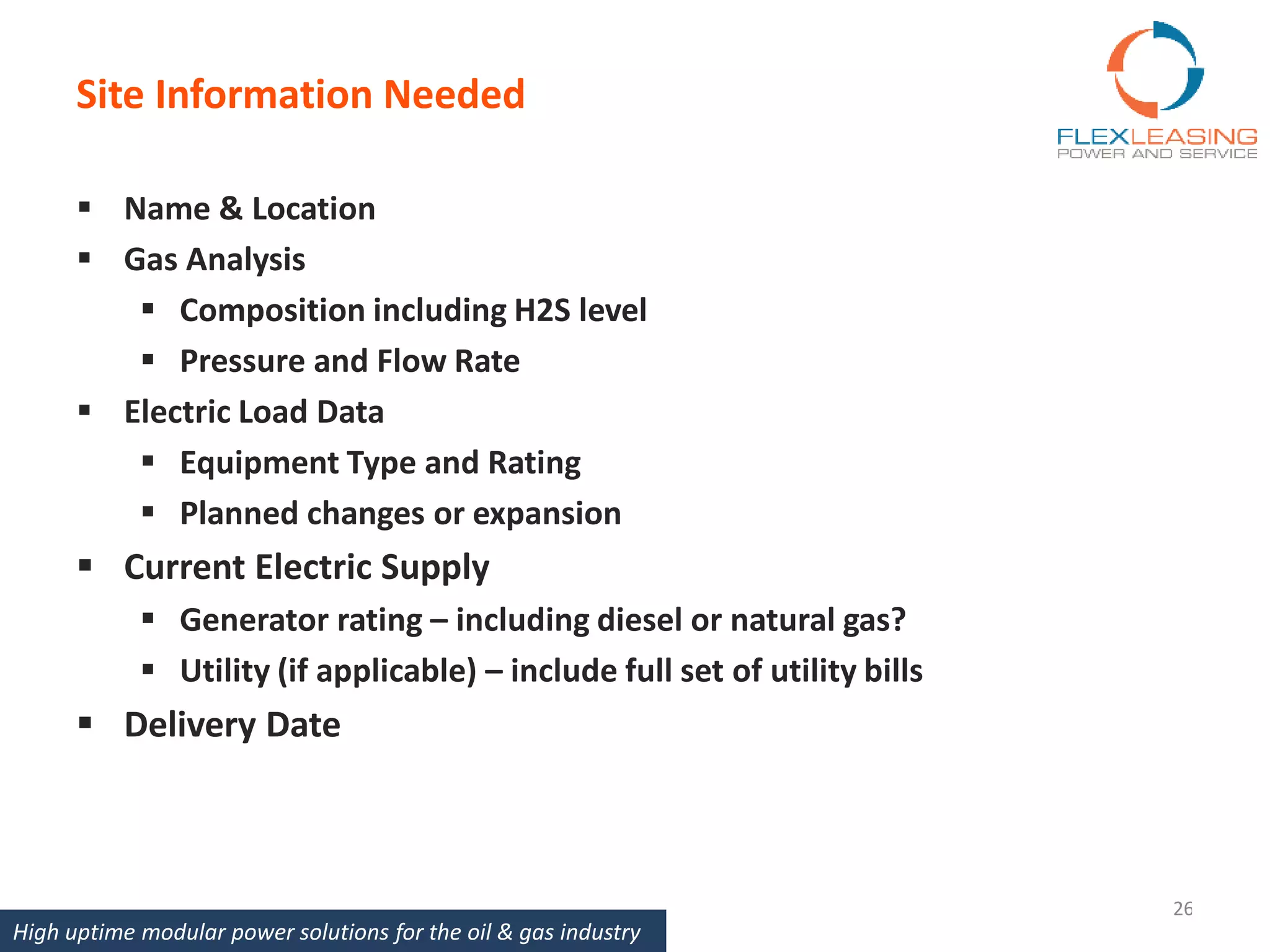 Site Information Needed
26
 Name & Location
 Gas Analysis
 Composition including H2S level
 Pressure and Flow Rate
 Electric Load Data
 Equipment Type and Rating
 Planned changes or expansion
 Current Electric Supply
 Generator rating – including diesel or natural gas?
 Utility (if applicable) – include full set of utility bills
 Delivery Date
High uptime modular power solutions for the oil & gas industry
 