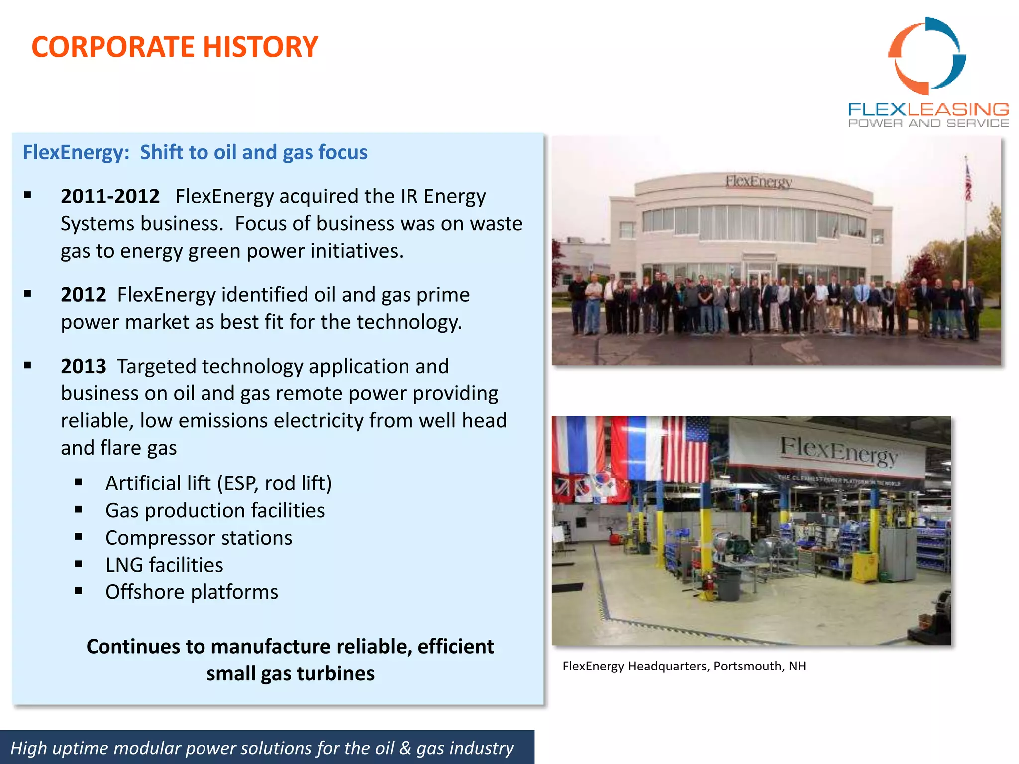 FlexEnergy: Shift to oil and gas focus
 2011-2012 FlexEnergy acquired the IR Energy
Systems business. Focus of business was on waste
gas to energy green power initiatives.
 2012 FlexEnergy identified oil and gas prime
power market as best fit for the technology.
 2013 Targeted technology application and
business on oil and gas remote power providing
reliable, low emissions electricity from well head
and flare gas
 Artificial lift (ESP, rod lift)
 Gas production facilities
 Compressor stations
 LNG facilities
 Offshore platforms
Continues to manufacture reliable, efficient
small gas turbines FlexEnergy Headquarters, Portsmouth, NH
CORPORATE HISTORY
High uptime modular power solutions for the oil & gas industry
 