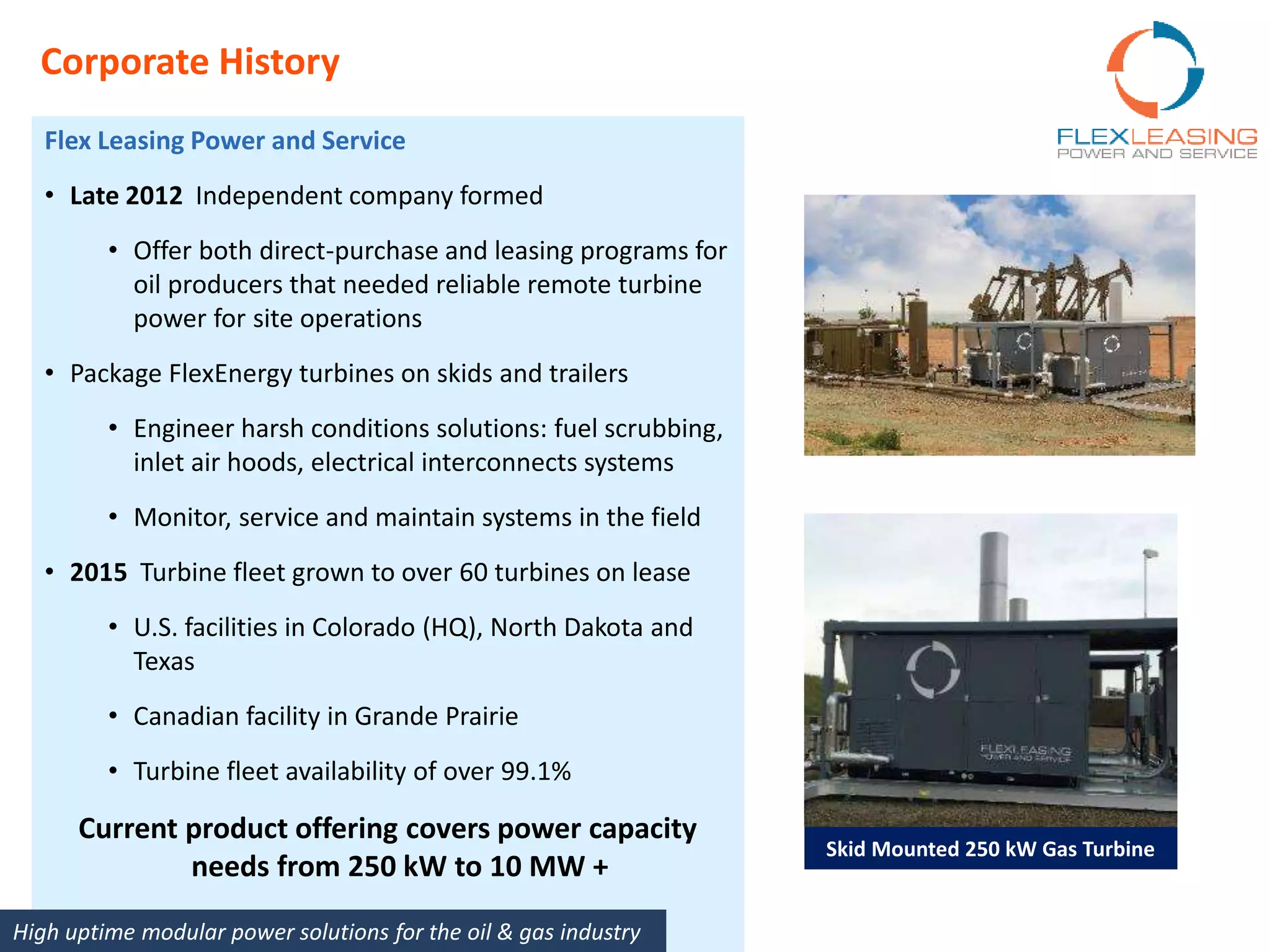 Corporate History
Skid Mounted 250 kW Gas Turbine
Flex Leasing Power and Service
• Late 2012 Independent company formed
• Offer both direct-purchase and leasing programs for
oil producers that needed reliable remote turbine
power for site operations
• Package FlexEnergy turbines on skids and trailers
• Engineer harsh conditions solutions: fuel scrubbing,
inlet air hoods, electrical interconnects systems
• Monitor, service and maintain systems in the field
• 2015 Turbine fleet grown to over 60 turbines on lease
• U.S. facilities in Colorado (HQ), North Dakota and
Texas
• Canadian facility in Grande Prairie
• Turbine fleet availability of over 99.1%
Current product offering covers power capacity
needs from 250 kW to 10 MW +
High uptime modular power solutions for the oil & gas industry
 