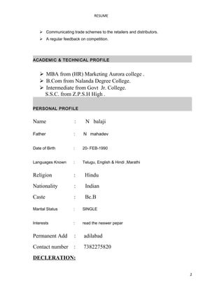 RESUME
 Communicating trade schemes to the retailers and distributors.
 A regular feedback on competition.
ACADEMIC & TECHNICAL PROFILE
 MBA from (HR) Marketing Aurora college .
 B.Com from Nalanda Degree College.
 Intermediate from Govt Jr. College.
S.S.C. from Z.P.S.H High .
PERSONAL PROFILE
Name : N balaji
Father : N mahadev
Date of Birth : 20- FEB-1990
Languages Known : Telugu, English & Hindi ,Marathi
Religion : Hindu
Nationality : Indian
Caste : Bc.B
Marital Status : SINGLE
Interests : read the neswer pepar
Permanent Add : adilabad
Contact number : 7382275820
DECLERATION:
2
 