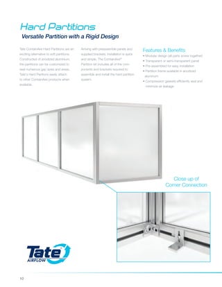 10
Hard Partitions
Versatile Partition with a Rigid Design
Features & Benefits
• Modular design (all parts screw together)
• Transparent or semi-transparent panel
• Pre-assembled for easy installation
• Partition frame available in anodized
aluminum
• Compression gaskets efficiently seal and 	
minimize air leakage
Arriving with preassemble panels and
supplied brackets, installation is quick
and simple. The ContainAire®
Partition kit includes all of the com-
ponents and brackets required to
assemble and install the hard partition
system.
Tate ContainAire Hard Partitions are an
exciting alternative to soft partitions.
Constructed of anodized aluminium,
the partitions can be customized to
seal numerous gap sizes and areas.
Tate's Hard Paritions easily attach
to other ContainAire products when
available.
Close up of
Corner Connection
 