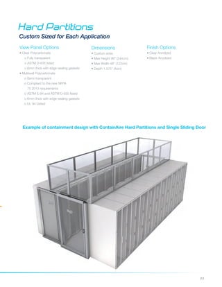 11
Dimensions
• Custom sizes
• Max Height 96" (244cm)
• Max Width 48" (122cm)
• Depth 1.575" (4cm)
Hard Partitions
Custom Sized for Each Application
Finish Options
• Clear Anodized
• Black Anodized
Example of containment design with ContainAire Hard Partitions and Single Sliding Door
View Panel Options
• Clear Polycarbonate
o Fully transparent
o ASTM D-635 listed
o 6mm thick with edge-sealing gaskets
• Multiwall Polycarbonate
o Semi-transparent
o Compliant to the new NFPA 		
75 2013 requirements
o ASTM E-84 and ASTM D-635 listed
o 6mm thick with edge-sealing gaskets
o UL 94 Listed	
 