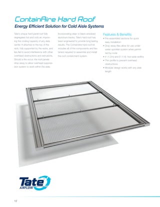 12
ContainAire Hard Roof
Energy Efficient Solution for Cold Aisle Systems
Tate’s unique hard panel roof fully
segregates hot and cold air, improv-
ing the cooling capacity of any data
center. It attaches to the top of the
rack, fully supported by the racks, and
lies flat to avoid interference with other
overhead obstructions and extrusions.
Should a fire occur, the roof panels
drop away to allow overhead suppres-
sion system to work within the aisle.
Features & Benefits
• Pre-assembled sections for quick 		
easy installation
• Drop away tiles allow for use under 	
water sprinkler system when permit	
ted by code
• 4' (1.2m) and 6' (1.8) foot aisle widths
• Thin profile to prevent overhead
obstructions
• Modular design works with any aisle 	
length
Incorporating clear or black anodized
aluminum tracks, Tate’s hard roof has
been engineered to provide long lasting
results. The ContainAire hard roof kit
includes all of the components and fas-
teners required to assemble and install
the roof containment system.
 