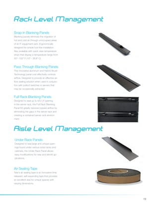 19
Snap In Blanking Panels
Blanking panels eliminate the migration of
hot and cold air through unoccupied areas
of an IT equipment rack. Ergonomically
designed for simple tool free installation.
Also available with quick view temperature
strips that display a temperature range from
50°- 102° F (10o - 38.8o C)
Pass Through Blanking Panels
This innovative aluminum and Hybrid Brush
Technology panel cost effectively controls
airflow. Designed to provide an effective air-
flow sealing solution when used in conjunc-
tion with pullout switches or servers that
may be occasionally extracted.
Full Rack Blanking Panels
Designed to seal up to 42U of opening
in the server rack, the Full Rack Blanking
Panel Kit greatly reduces bypass airflow by
eliminating the gaps in the server rack and
creating a contained server rack environ-
ment.
Rack Level Management
Aisle Level Management
Under Rack Panels
Designed to seal large and unique open-
ings found under various sized racks and
cabinets, the Under Rack Panel allows
easy modifications for new and retrofit ap-
plications.
Air Sealing Tape
Tate's air sealing tape is an innovative time
released, self-expanding tape that provides
an excellent seal for unique spaces with
varying dimensions.
 