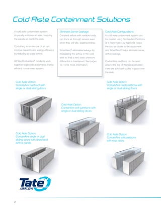 2
Cold Aisle Containment Solutions
A cold aisle containment system
physically encloses an aisle, trapping
the supply air inside the aisle.
Containing an entire row of air can
improve capacity and energy efficiency
by reducing by-pass airflow.
All Tate ContainAire®
products work
together to provide a seamless energy
efficient containment system.
Cold Aisle Configurations
A cold aisle containment system can
be created using ContainAire Partitions
or a Hard Roof. Our hard roof keeps
the cool air closer to the equipment
and SmartAire P helps eliminate server
airflow leakage.
ContainAire partitions can be used
around the top of the racks provided
there are solid ceiling tiles in place over
the aisle.
Eliminate Server Leakage
Constant airflow with variable loads
can force air through servers even
when they are idle, wasting energy.
SmartAire P eliminates leakage by
modulating the airflow in the cold
aisle so that a zero static pressure
differential is maintained. See pages
14-15 for more information.
Cold Aisle Option:
ContainAire hard partitions with
single or dual sliding doors
Cold Aisle Option:
ContainAire soft partitions
with strip doors
Cold Aisle Option:
ContainAire single or dual
sliding doors with directional
airflow panels
Cold Aisle Option:
ContainAire soft partitions with
single or dual sliding doors
Cold Aisle Option:
ContainAire hard roof with
single or dual sliding doors
 