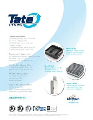 Corporate Headquarters:
7510 Montevideo Road, Jessup, MD 20794
Tate Hotline: 1-800-231-7788
Tel: 410-799-4200 Fax: 410-799-4207
Production Facilities:
7510 Montevideo Road, Jessup, MD 20794
52 Springvale Road, Red Lion, PA 17356
Canadian Sales & Support Office:
880 Equestrian Court, Oakville, ON L6L 6L7 Canada
Tate Hotline: 1-800-231-7788
Tel: 905-847-0138 Fax: 905+847-0141
Australian Sales & Support Office:
28 Biloela Street, Villawood NSW 2163
Tel: 02-9728-4111 Fax: 02-9728-3088
APAC Sales & Support Office:
Three Pacific Place, 3F-unit 16
Admiralty, Hong Kong
Tel: +852-9430-6486
Singapore Sales & Support Offices:
169 Jalan Jurong Kechil
#7-011, Sherwood Singapore 598669
Tel: 65-6468-1332 Fax: 65-6468-6681
tateairflow.com
Tate®, ConCore®, Integral Trim®, GrateAire®, DirectAire®, SmartAire®, PowerAire®, ContainAire® and SustainAbility® are registered trademarks of
Tate Access Floors, Inc. IsoFlo™ and ContraFlo™ are trademarks of Tate Access Floors, Inc. © 2014 Tate Access Floors, Inc. V05
SmartAire MZ
Variable Air Volume Damper
efficiently manages diverse
and variable load profiles
IsoFlo Cabinet
Fully contained cabinet for
improved efficiency and
data center intelligence
DirectAire Al
Directional Airflow virtually
eliminates bypass air,
increasing energy efficiency
XX%Marks must be
kingspan.com
 