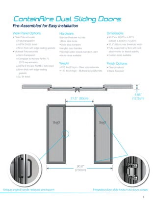 5
ContainAire Dual Sliding Doors
Pre-Assembled for Easy Installation
Dimensions
• 90.6”w x 80.0"h x 4.85”d
(230cm x 203cm x 12.3cm)
• 31.5” (80cm) max threshold width
• Fully supported by floor with rack
attachments for lateral stability
• Custom sizes available
Hardware
Standard features include:
• Door slide locks
• Door stop bumpers
• Angled door handles
• Spring loaded double ball door catch
• Auto-close available
Unique angled handle reduces pinch point Integrated door slide-locks hold doors closed
90.6”
(230cm)
4.85"
(12.3cm)31.5” (80cm)
Weight
• 200 lbs (91kgs) – Clear polycarbonate
• 140 lbs (64kgs) – Multiwall polycarbonate
Finish Options
• Clear Anodized
• Black Anodized
View Panel Options
• Clear Polycarbonate
o Fully transparent
o ASTM D-635 listed
o 6mm thick with edge-sealing gaskets
• Multiwall Polycarbonate
o Semi-transparent
o Compliant to the new NFPA 75
2013 requirements
o ASTM E-84 and ASTM D-635 listed
o 6mm thick with edge-sealing
gaskets
o UL 94 listed
 