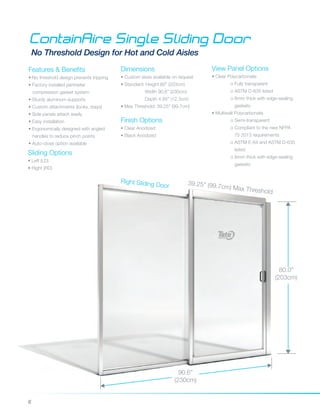 6
ContainAire Single Sliding Door
No Threshold Design for Hot and Cold Aisles
Features & Benefits
• No threshold design prevents tripping
• Factory installed perimeter
compression gasket system
• Sturdy aluminum supports
• Custom attachments (locks, stays)
• Side panels attach easily
• Easy installation
• Ergonomically designed with angled 	
handles to reduce pinch points
• Auto-close option available
Dimensions
• Custom sizes available on request
• Standard: Height 80” (203cm)
	 Width 90.6” (230cm)
	 Depth 4.85” (12.3cm)
• Max Threshold: 39.25" (99.7cm)
Finish Options
• Clear Anodized
• Black Anodized
80.0”
(203cm)
39.25" (99.7cm) Max Threshold
Sliding Options
• Left (LD)
• Right (RD)
Right Sliding Door
View Panel Options
• Clear Polycarbonate
	 o Fully transparent
	 o ASTM D-635 listed
	 o 6mm thick with edge-sealing 	
	 gaskets
• Multiwall Polycarbonate
	 o Semi-transparent
	 o Compliant to the new NFPA 	
	 75 2013 requirements
	 o ASTM E-84 and ASTM D-635 	
	 listed
	 o 6mm thick with edge-sealing 	
	 gaskets	
90.6”
(230cm)
 