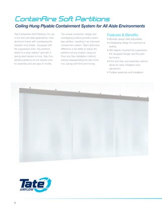 8
ContainAire Soft Partitions
Ceiling Hung Plyable Containment System for All Aisle Environments
Features & Benefits
• Modular design (field adjustable)
• Overlapping design for improved air
sealing
• 360 degree mounted fire suppression
link equipped hanger and the parti-
tion frame
• Pivot and Grip vinyl assembly method
allows for easy installation and
	adjustment
• Toolless assembly and installation
Tate ContainAire Soft Partitions, for use
in hot and cold aisle applications, have
aluminum tracks with overlapping fire
resistant vinyl sheets. Equipped with
fire suppression links, the partitions
attach to a drop ceiling T grid with a
spring steel twisted on lock. Tate Con-
tainAire partitions do not require tools
for assembly and are easy to modify.
The unique connection design and
overlapping curtains provide a seam-
less partition, resulting in an improved
containment system. Tate’s distinctive
difference is the ability to adjust the
partitions at any location using our
Pivot and Grip installation method,
without disassembling the rest of the
row, saving both time and money.
 