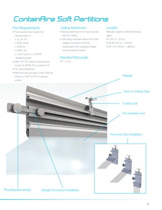 9
ContainAire Soft Partitions
Fire Requirements
• Fire resistant vinyl meets the
requirements of
o UL 94 V-0
o NFPA 2009
o CPAI-84
o NFPA 701
o 1,000 hours U. V. ASTM
Weatherometer
• AMI-TUF TR curtain meets require		
ments for NFPA 2013 sections 75
• UL rated fusible link
• Mechanically activated under thermal 	
stress at 135ºF (57oC) to release
system
Ceiling Attachment
• Spring steel twist-on to lock securely 	
onto the ceiling
• Mounting hardware allows for a 360 	
degree mounting of the fire
suppression link equipped hanger 	
and the partition frame
Lengths
Modular heights to fill the following
gaps:
• 0-36” (0 - 91cm)
• 36-96” (91cm - 244cm)
• 96-144” (244cm - 366cm)
Fire resistant vinyl
Fusible Link
Twist on Ceiling Clips
Straight Connector Installation
Pivot and Grip Installation
Standard Rail Length
• 4' (1.2m) 	
Thumbscrew knobs
Header
 