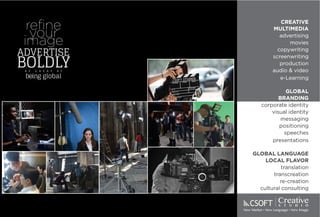 36 37
reﬁne
your
image
advertise
boldlyb e g r e a t a t
being global
CreativeS T U D I O
New Market New Language New Image
CREATIVE
MULTIMEDIA
advertising
movies
copywriting
screenwriting
production
audio & video
e-Learning
GLOBAL
BRANDING
corporate identity
visual identity
messaging
positioning
speeches
presentations
GLOBAL LANGUAGE
LOCAL FLAVOR
translation
transcreation
re-creation
cultural consulting
CREATIVE
MULTIMEDIA
advertising
movies
copywriting
screenwriting
production
audio & video
e-Learning
GLOBAL
BRANDING
corporate identity
visual identity
messaging
positioning
speeches
presentations
GLOBAL LANGUAGE
LOCAL FLAVOR
translation
transcreation
re-creation
cultural consulting
 
