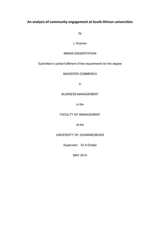 An analysis of community engagement at South African universities
by
L Snyman
MINOR DISSERTATION
Submitted in partial fulfilment of the requirements for the degree
MAGISTER COMMERCII
in
BUSINESS MANAGEMENT
in the
FACULTY OF MANAGEMENT
at the
UNIVERSITY OF JOHANNESBURG
Supervisor: Dr A Drotski
MAY 2014
 