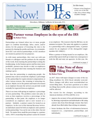 Dworken, Hillman, LaMorte & Sterczala, P.C.
December 2016 Issue In this issue:
• Partner versus Employee
in the eyes of the IRS
• Take Note of these Filing
Deadline Changes
Now!
Being GREEN = Emailing future issues!
Please send your current email address to Lynn at lynnb@dhls.com
(Addresses of colleagues  friends are also welcome.)
continued on page 2
continued on page 2
Partner versus Employee in the eyes of the IRS
By Robert Vieira
nd Taxes
Employment
Benefits
Bookkeeping
Services
Non Profit
Partnerships are formed when two or more people
agree to combine knowledge, labor, assets, and/or
money for the purpose of lessening the risk to the
partners by sharing the profits and losses. As a reminder,
most LLC’s are taxed as partnerships, so LLC members
are treated as partners for tax purposes.
As with many partnerships, they start out with just
friends or colleagues and the partners do the majority
of the work, from running the partnership to doing the
bookkeeping. As the business grows and becomes more
profitable, partners may decide to take on employees
so they can spend their time running the business and
making it grow.
Now that the partnership is employing people, the
partners may want to reward the employee a percentage
of the partnership for equity-oriented compensation or
other various reasons, like retaining or attracting em-
ployees. Maybe you’re the partner and want to be treated
as an employee because the services you provide would
normally be expected from an employee.
There is no issue with giving an employee a percentage
of your partnership. The problem comes into play as
soon as that employee receives a percentage of the
partnership; at that point, the employee is no longer
considered an employee and is now treated as a
partner. Similarly, a partner cannot be treated as an
employee. In the eyes of the Internal Revenue Service,
an individual cannot be both an employee and a partner
in that partnership. You can be one or the other, but not
both. No matter how small the percentage is, a partner
with a .001% ownership that partner cannot be treated
In 2017, there will major changes to some of the tax
filing deadlines for 2016 fiscal calendar year-end.
These changes will affect most non-individual tax
return filing dates. If you have questions as to other
tax filings that you file, please contact us to see if you
will be affected.
The reason for the changes, according to the
American Institute of CPAs (AICPA), is to:
•	improve the accuracy of tax and information returns
by allowing corporations and individuals to file using
current data from flow-through returns that have
already been filed rather than relying on estimates;
•	better facilitate the flow of information between
taxpayers (i.e., corporations, partnerships, and
individuals);
as an employee. The reason is that the IRS has a no de
minimis exception. The same rule applies to a partner
in a partnership with a disregarded entity. A partner
cannot be an employee of the disregarded single-
member LLC (SMLLC).
When a partner is being treated as an employee, the
partnership opens itself up to major tax consequences
with the IRS and state tax agencies. In this case, the
Take Note of these
Filing Deadline Changes
By Robert Vieira
Accounting
and Auditing
International
Taxes
Valuation and
Litigation
Taxes
Employment
Benefits
Advisory
Services
Health Care Personal
Finances
Bookkeeping
Services
Non Profit
Real Estate
 
