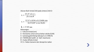 Ukuran Bulir kristal ZnO pada sintesis ZnO:Cr
Keterangan:
L = Ukuran kristal (nm)
k = Konstanta untuk semua bahan oksida (0.94)
λ = panjang gelombang tabung Cu (1.5406 Å)
β = FWHM (full width at half maximum)
θ = Sudut difraksi kristal
57.3 = Faktor konversi dari derajat ke radian
 