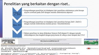 Penelitian yang berkaitan dengan riset..
Chung ,et
al., 2010
• Pengembangan penelitian ini diadaptasi dari penelitian sebelumnya yaitu berupa
dopant cromium pada ZnO dengan metode elektrokimia deposisi
Shen, 2013
• Pengembangan penelitian ini diadaptasi dari penelitian berupa ZnO / ZnO:Cr
dengan metode elektrokimia melalui proses fotoelektrokimia
• Dalam penelitian ini akan dilakukan Sintesis ZnO dopant Cr dengan metode
elektrodaposisi dua langkah dengan penyinaran di cahaya sinar tampak dan UV-C
 