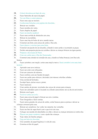 18. Colorir desenhoscom lápis de cera.
19. Fazer fantoches de sacos de papel.
20. Ver um filme e comer pipocas.
21. Fazer uma caça ao tesouro.
22. Confecionar bolachas com pepitas de chocolate.
23. Brincar aos vestidos.
24. Fazer moinhos de vento.
25. Fazer chapéus de papel.
26. Fazer um lanche saudável.
27. Fazer uma corrida de obstáculos em casa.
28. Brincar às escondidas.
29. Fazer uma luta de bolas de neve usando meias.
30. Construir um forte com caixas de cartão e fita-cola.
31. Fazer planos e convites para uma festa.
32. Construir um puzzle de um desenho, colando-o num cartão e recortando as peças.
33. Encher uma pequena piscina na cozinha e deixar as crianças brincar em água quente.
34. Preparar a decoração de Natal.
35. Criar um cartão para o Dia dos Namorados.
36. Construir uma estrada no corredor da casa, criando as linhas brancas com fita-cola
branca.
37. Fazer carimbos com maçãs: cortar uma maçã a meio e fazer carimbos com uma tinta
lavável.
38. Aprender uma nova música.
39. Fazer um colar com rebuçados.
40. Criar um concurso de talentos.
41. Fazer confetes com um furador de papel.
42. Fazer um cartão para oferecer, decorado com massas coloridas coladas.
43. Uma corrida de berlindes.
44. Esculpir barro, deixar secar e pintar.
45. Fazer manicure.
46. Criar cartões de picotar, recortados das caixas de cereais para crianças.
47. Fazer um calendário para ir riscando ou colando autocolantes até ao dia do aniversário.
48. Brincar com Legos.
49. Escrever cartas aos avós.
50. Fazer uma coroa de papel e brincar aos reis e rainhas.
51. Tirar fotografias a fazer caretas.
52. Fazer carros grandes de caixas de cartão, cortar buracos para as pernas e deixar as
crianças correrem pela casa.
53. Brincar aos semáforos: luz verde, luz amarela, luz vermelha.
54. Fazer um fato de super-herói com o que tiver em casa.
55. Coloque um montão de almofadões no chão e deixar as crianças atirarem-se contra elas.
56. Planear um jantar romântico com a ajuda das crianças.
57. Veja vídeos de família antigos.
58. Faça um bolo de chocolate.
59. Crie caminhos de papel higiénico à volta de casa.
60. Construa aviões de papel.
 