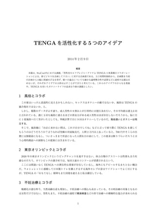 TENGA を活性化する 5 つのアイデア
2014 年 2 月 9 日
概要
本稿は、StuCon!内における課題、
「男性用セルフプレジャーアイテム TENGA と異業種のコラボーレー
ションによる、新ビジネスを企画して下さい」に対する企画書である。主に時間的制約から、企画数を当初
の計画から大幅に削減せざるを得ず、個々の論点についても細かな論理整合性や試算などに説明不足感は否
めないが、それぞれアイデアの大枠は示すことができたと考えている。これらのアイデアのさらなる発展
や、TENGA を用いたオナニーライフの追求は今後の課題としたい。

1 風俗とコラボ
この案はいっけん逆説的に見えるかもしれない。セックスはオナニーの敵ではないか、風俗は TENGA の
競合他社ではないか、と。
しかし、複数のデータが示す通り、成人男性の 9 割以上が日常的に自慰行為を行い、その平均値は週 2,3 回
と言われている。週に 3 回も風俗に通えるほどの資金力がある成人男性はほぼ存在しないだろうから、仮に月
に 1 度風俗へ行く男がいたとしても、単純計算で月に 9 回はオナニーしているのだ。風俗通いとオナニーは両
立する。
そこで、風俗嬢に「お店に来れない間は、これで自分でしてね」などと言って帰り際に TENGA を渡して
もらうのはどうだろうか？言うなれば究極の対面販売だ。人間 2 万円以上払っていると、700 円やそこらの出
費には無頓着になるし、ついさっきまで世話になった人間を目の前にして、この要求は断りづらいだろうと言
う心理的側面への洞察もこの提案には含まれている。

2 東京オリンピックとコラボ
2020 年の東京オリンピックというビッグチャンスを逃す手はない。体力自慢のアスリートは性欲もまた旺
盛なのだろう。オリンピックの選手村では、毎回大量のコンドームが消費されるという。
ここには間違いなく TENGA への潜在的な需要が存在しているし、海外にもアピールするまたとない機会
だ。ウォシュレットに感動して日本製トイレを購入するする海外セレブの姿はワイドショーでよく目にする
が、TENGA の「おもてなし」精神もまた国境を超えると私は確信している。

3 不妊治療とコラボ
晩婚化の進む昨今、当然高齢出産も増加し、不妊治療への関心も高まっている。その時治療の対象となるの
は女性だけではない。男性もまた、不妊治療の過程で精液検査などの形で治療への積極的な協力が求められる

1

 