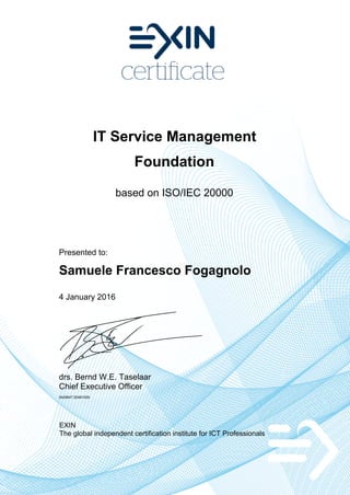 IT Service Management
Foundation
based on ISO/IEC 20000
Presented to:
Samuele Francesco Fogagnolo
4 January 2016
drs. Bernd W.E. Taselaar
Chief Executive Officer
5429647.20491009
EXIN
The global independent certification institute for ICT Professionals
 