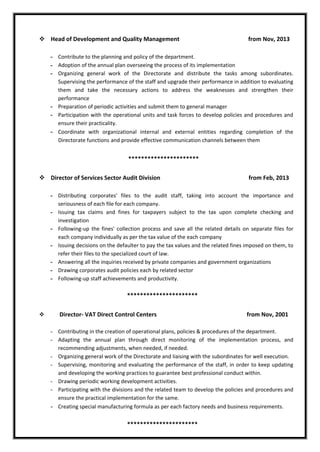  Head of Development and Quality Management from Nov, 2013
- Contribute to the planning and policy of the department.
- Adoption of the annual plan overseeing the process of its implementation
- Organizing general work of the Directorate and distribute the tasks among subordinates.
Supervising the performance of the staff and upgrade their performance in addition to evaluating
them and take the necessary actions to address the weaknesses and strengthen their
performance
- Preparation of periodic activities and submit them to general manager
- Participation with the operational units and task forces to develop policies and procedures and
ensure their practicality.
- Coordinate with organizational internal and external entities regarding completion of the
Directorate functions and provide effective communication channels between them
**********************
 Director of Services Sector Audit Division from Feb, 2013
- Distributing corporates' files to the audit staff, taking into account the importance and
seriousness of each file for each company.
- Issuing tax claims and fines for taxpayers subject to the tax upon complete checking and
investigation
- Following-up the fines' collection process and save all the related details on separate files for
each company individually as per the tax value of the each company
- Issuing decisions on the defaulter to pay the tax values and the related fines imposed on them, to
refer their files to the specialized court of law.
- Answering all the inquiries received by private companies and government organizations
- Drawing corporates audit policies each by related sector
- Following-up staff achievements and productivity.
**********************
 Director- VAT Direct Control Centers from Nov, 2001
- Contributing in the creation of operational plans, policies & procedures of the department.
- Adapting the annual plan through direct monitoring of the implementation process, and
recommending adjustments, when needed, if needed.
- Organizing general work of the Directorate and liaising with the subordinates for well execution.
- Supervising, monitoring and evaluating the performance of the staff, in order to keep updating
and developing the working practices to guarantee best professional conduct within.
- Drawing periodic working development activities.
- Participating with the divisions and the related team to develop the policies and procedures and
ensure the practical implementation for the same.
- Creating special manufacturing formula as per each factory needs and business requirements.
**********************
 