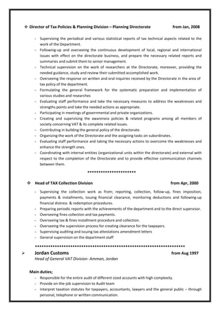  Director of Tax Policies & Planning Division – Planning Directorate from Jan, 2008
- Supervising the periodical and various statistical reports of tax technical aspects related to the
work of the Department.
- Following-up and overseeing the continuous development of local, regional and international
issues with effect on the directorate business, and prepare the necessary related reports and
summaries and submit them to senior management.
- Technical supervision on the work of researchers at the Directorate, moreover, providing the
needed guidance, study and review their submitted accomplished work.
- Overseeing the response on written and oral inquiries received by the Directorate in the area of
tax policy of the department.
- Formulating the general framework for the systematic preparation and implementation of
various studies and researches
- Evaluating staff performance and take the necessary measures to address the weaknesses and
strengths points and take the needed actions as appropriate.
- Participating in meetings of governmental and private organizations.
- Creating and supervising the awareness policies & related programs among all members of
society concerning VAT & its complete related issues.
- Contributing in building the general policy of the directorate.
- Organizing the work of the Directorate and the assigning tasks on subordinates.
- Evaluating staff performance and taking the necessary actions to overcome the weaknesses and
enhance the strength ones.
- Coordinating with internal entities (organizational units within the directorate) and external with
respect to the completion of the Directorate and to provide effective communication channels
between them.
**********************
 Head of TAX Collection Division from Apr, 2000
- Supervising the collection work as from; reporting, collection, follow-up, fines imposition,
payments & installments, issuing financial clearance, monitoring deductions and following-up
financial distress & redemption procedures.
- Preparing periodic reports with the achievements of the department and to the direct supervisor.
- Overseeing fines collection and tax payments.
- Overseeing tax & fines installment procedure and collection.
- Overseeing the supervision process for creating clearance for the taxpayers.
- Supervising auditing and issuing tax attestations amendment letters
- General supervision on the department staff
********************************************************************
 Jordan Customs from Aug 1997
Head of General VAT Division- Amman, Jordan
Main duties;
- Responsible for the entire audit of different sized accounts with high complexity.
- Provide on-the-job supervision to Audit team
- Interpret taxation statutes for taxpayers, accountants, lawyers and the general public – through
personal, telephone or written communication.
 