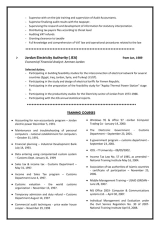 - Supervise with on-the-job training and supervision of Audit-Accountants.
- Supervise finalizing audit results with the taxpayer.
- Supervising the research and development of information for statutory interpretation.
- Distributing tax payers files according to threat level
- Auditing VAT refunds
- Granting clearance to taxable
- Full knowledge and comprehension of VAT law and operational procedures related to the law
********************************************************************
 Jordan Electricity Authority ( JEA) from Jan, 1989
Economist/ Financial Analyst- Amman-Jordan
Selected duties;
- Participating in building feasibility studies for the interconnection of electrical network for several
countries (Egypt, Iraq, Jordan, Syria, and Turkey) ( EIJST).
- Participating in the study and design of electrical tariffs for Yemen Republic.
- Participating in the preparation of the feasibility study for "Aqaba Thermal Power Station" stage
II.
- Participating in the productivity studies for the Electricity sector of Jordan from 1973-1988.
- Participating with the JEA annual statistical reports.
********************************************************************
TRAINING COURSES
 Accounting for non-accountants program – Jordan
electric power December 5, 1991.
 Maintenance and troubleshooting of personal
computers - national establishment for computers
– October 31, 1991.
 Financial planning – Industrial Development Bank
July 14, 1993.
 Data entering using computerized custom system
– Customs Dept. January 31, 1999
 Sales tax & income tax - Customs Department –
May 31, 1997.
 Income and Sales Tax program – Customs
Department June 4, 1997.
 Customs valuation - the world customs
organization – November 13, 1997.
 Temporary admission and duty refund – Customs
Department August 14, 1997
 Commercial audit techniques - price water house
cooper – November 29, 1998
 Windows 95 & office 97 –Jordan Computer
Trading Co - January 14, 2000.
 The Electronic Government - Customs
Department – September 23, 2001.
 E-government program – customs department –
September 23, 2001.
 ICDL - IT University – 08/09/2002.
 Income Tax Law No. 57 of 1985, as amended –
National Training Institute May 16, 2004.
 Association of tax authorities of Islamic countries
- certificate of participation – November 25,
2006.
 Middle Management Training – USAID JORDAN –
June 28, 2007.
 MS Office 2003- Computer & Communications
systems Ltd. – April 30, 2007.
 Individual Management and Evaluation under
the Civil Service Regulation No. 30 of 2007-
National Training Institute April 8, 2008.
 