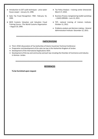  Introduction to GST audit techniques - price water
house cooper – January 15, 1998.
 Sales Tax Fraud Recognition- PWC- February 16,
1999.
 WCO Customs Valuation and Valuation Fraud
Training Course –The World Customs Organization
– August 19, 1999.
 Tax Policy Analysis – training center directorate
March 17, 2010.
 Business Process reengineering toolkit workshop
– USAID JORDAN – June 13, 2011.
 TOT, national training of trainers institute-
October 11, 2012.
 Problems analysis and decision making – General
Administration Institute- December 12, 2013.
********************************************************************
PARTICIPATIONS
 Third ATAIC (Association of Tax Authorities of Islamic Countries) Technical Conference
 Preparation and development of the sales tax law in the Hashemite Kingdom of Jordan.
 Development of the International Applications ISIC4.
 Development of the tax and community outreach law including the Chamber of Commerce and Industry
in Amman- Jordan.
********************************************************************
REFERENCES
To be furnished upon request
 