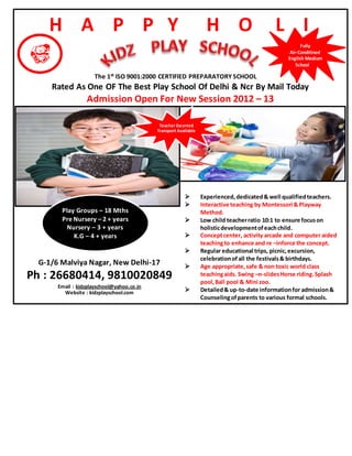 H A P P Y H O L I
The 1st ISO 9001:2000 CERTIFIED PREPARATORY SCHOOL
Rated As One OF The Best Play School Of Delhi & Ncr By Mail Today
Admission Open For New Session 2012 – 13
 Experienced,dedicated& well qualifiedteachers.
 Interactive teaching by Montessori & Playway
Method.
 Low child teacherratio 10:1 to ensure focuson
holisticdevelopmentofeachchild.
 Conceptcenter, activity arcade and computer aided
teachingto enhance and re –inforce the concept.
 Regular educational trips, picnic,excursion,
celebrationofall the festivals& birthdays.
 Age appropriate,safe & non toxic world class
teachingaids. Swing –n-slidesHorse riding.Splash
pool,Ball pool & Mini zoo.
 Detailed& up-to-date informationfor admission&
Counselingofparents to various formal schools.
Fully
Air-Conditined
English Medium
School
Teacher Escorted
Transport Available
Play Groups – 18 Mths
Pre Nursery – 2 + years
Nursery – 3 + years
K.G – 4 + years
G-1/6 Malviya Nagar, New Delhi-17
Ph : 26680414, 9810020849
Email : kidzplayschool@yahoo.co.in
Website : kidzplayschool.com
 
