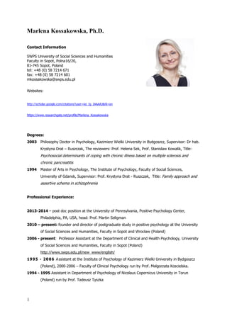 1
Marlena Kossakowska, Ph.D.
Contact Information
SWPS University of Social Sciences and Humanities
Faculty in Sopot, Polna16/20,
81-745 Sopot, Poland
tel: +48 (0) 58 7214 671
fax: +48 (0) 58 7214 601
mkossakowska@swps.edu.pl
Websites:
http://scholar.google.com/citations?user=ke_Ig_IAAAAJ&hl=en
https://www.researchgate.net/profile/Marlena_Kossakowska
Degrees:
2003 Philosophy Doctor in Psychology, Kazimierz Wielki University in Bydgoszcz, Supervisor: Dr hab.
Krystyna Drat – Ruszczak, The reviewers: Prof. Helena Sek, Prof. Stanislaw Kowalik, Title:
Psychosocial determinants of coping with chronic illness based on multiple sclerosis and
chronic pancreatitis
1994 Master of Arts in Psychology, The Institute of Psychology, Faculty of Social Sciences,
University of Gdansk, Supervisor: Prof. Krystyna Drat - Ruszczak, Title: Family approach and
assertive schema in schizophrenia
Professional Experience:
2013-2014 – post doc position at the University of Pennsylvania, Positive Psychology Center,
Philadelphia, PA, USA, head: Prof. Martin Seligman
2010 – present: founder and director of postgraduate study in positive psychology at the University
of Social Sciences and Humanities, Faculty in Sopot and Wrocław (Poland)
2006 - present: Professor Assistant at the Department of Clinical and Health Psychology, University
of Social Sciences and Humanities, Faculty in Sopot (Poland)
http://www.swps.edu.pl/new_www/english/
1995 - 2006 Assistant at the Institute of Psychology of Kazimierz Wielki University in Bydgoszcz
(Poland), 2000-2006 – Faculty of Clinical Psychology run by Prof. Malgorzata Koscielska.
1994 - 1995 Assistant in Department of Psychology of Nicolaus Copernicus University in Torun
(Poland) run by Prof. Tadeusz Tyszka
 