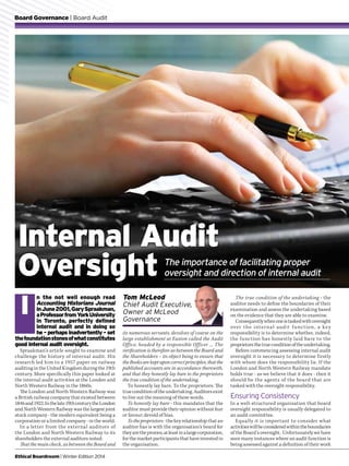 Board Governance | Board Audit
Ethical Boardroom | Winter Edition 2014
n the not well enough read
Accounting Historians Journal
inJune2001,GarySpraakman,
aProfessorfromYorkUniversity
in Toronto, perfectly defined
internal audit and in doing so
he - perhaps inadvertently - set
thefoundationstonesofwhatconstitutes
good internal audit oversight.
Spraakman’s article sought to examine and
challenge the history of internal audit. His
research led him to a 1957 paper on railway
auditing in the United Kingdom during the 19th
century. More specifically this paper looked at
the internal audit activities at the London and
North Western Railway in the 1860s.
The London and North Western Railway was
a British railway company that existed between
1846and1922.Inthelate19thcenturytheLondon
and North Western Railway was the largest joint
stock company - the modern equivalent being a
corporation or a limited company - in the world.
In a letter from the external auditors of
the London and North Western Railway to its
shareholders the external auditors noted:
That the main check, as between the Board and
its numerous servants, devolves of course on the
large establishment at Euston called the Audit
Office, headed by a responsible Officer … The
verification is therefore as between the Board and
the Shareholders – its object being to ensure that
the Books are kept upon correct principles, that the
published accounts are in accordance therewith,
and that they honestly lay bare to the proprietors
the true condition of the undertaking.
To honestly lay bare. To the proprietors. The
trueconditionoftheundertaking.Auditorsexist
to live out the meaning of these words.
To honestly lay bare - this mandates that the
auditor must provide their opinion without fear
or favour; devoid of bias.
To the proprietors - the key relationship that an
auditor has is with the organisation’s board for
theyaretheproxies,atleastinalargecorporation,
for the market participants that have invested in
the organisation.
I
The true condition of the undertaking - the
auditor needs to define the boundaries of their
examination and assess the undertaking based
on the evidence that they are able to examine.
Consequentlywhenoneistaskedwithoversight
over the internal audit function, a key
responsibility is to determine whether, indeed,
the function has honestly laid bare to the
proprietorsthetrueconditionoftheundertaking.
Before commencing assessing internal audit
oversight it is necessary to determine firstly
with whom does the responsibility lie. If the
London and North Western Railway mandate
holds true - as we believe that it does - then it
should be the agents of the board that are
tasked with the oversight responsibility.
Ensuring Consistency
In a well-structured organisation that board
oversight responsibility is usually delegated to
an audit committee.
Equally it is important to consider what
activitieswillbeconsideredwithintheboundaries
of the Board’s oversight. Unfortunately we have
seen many instances where an audit function is
being assessed against a definition of their work
Internal Audit
Oversight The importance of facilitating proper
oversight and direction of internal audit
Tom McLeod
Chief Audit Executive,
Owner at McLeod
Governance
 