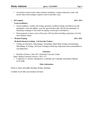 Dhuha Aldulaimi phone: 3165169051 Page 2
• Accurately records test data, makes statistical calculations, compares laboratory results with
normal values and investigates atypical results to determine cause.
• 3D Company 2011- 2013
Team coordinator |
• Team Coordinator, working with training operations, facilitated training and followed up with
participated, venue and suppliers as per the agreed business plan with the team participates in
fundraising campaigns to raise funds for ongoing social projects and initiatives.
• Wrote proposals to donors such as (Euro med, AED and others) including preparation of activity
and evaluation reports.
• Medical Training 2011- 2011
Medical Laboratory training – Lab Scientist Trainee |
• Training on (Chemistry, Endocrinology, Hematology, Blood Bank, Serology & Immunology,
Microbiology & Virology and Tissue Technique) and having a high grads and recommendation in
each department.
Education
• Bachelors of Science | May 2011 | Hashemite University, Jordan
Major: Medical Laboratory Sciences , GPA: 3.27
• Certification in Advance Management, Leadership and Cambridge International Diploma
in ITS Skills.
Other Information
Fluent in Arabic and English (Reading, Writing, Speaking)
Available for all shifts and extended work hours.
 