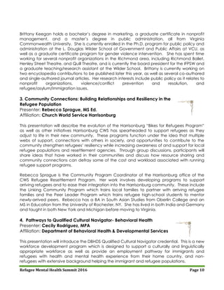 Refugee Mental Health Summit 2016 Page 10
Brittany Keegan holds a bachelor’s degree in marketing, a graduate certificate in nonprofit
management, and a master’s degree in public administration, all from Virginia
Commonwealth University. She is currently enrolled in the Ph.D. program for public policy and
administration at the L. Douglas Wilder School of Government and Public Affairs at VCU, as
well as a graduate certificate program for gender violence intervention. She has spent time
working for several nonprofit organizations in the Richmond area, including Richmond Ballet,
Henley Street Theatre, and Quill Theatre, and is currently the board president for the IFPSW and
a graduate teaching/research assistant at the Wilder School. Brittany is currently working on
two encyclopedia contributions to be published later this year, as well as several co-authored
and single-authored journal articles. Her research interests include public policy as it relates to
nonprofit organizations, violence/conflict prevention and resolution, and
refugee/asylum/immigration issues.
3. Community Connections: Building Relationships and Resiliency in the
Refugee Population
Presenter: Rebecca Sprague, MS Ed.
Affiliation: Church World Service Harrisonburg
This presentation will describe the evolution of the Harrisonburg “Bikes for Refugees Program”
as well as other initiatives Harrisonburg CWS has spearheaded to support refugees as they
adjust to life in their new community. These programs function under the idea that multiple
webs of support, connections with others in society, and opportunities to contribute to the
community strengthen refugees’ resiliency while increasing awareness of and support for local
refugee populations and resettlement agencies. Through group discussions, participants will
share ideas that have worked in their communities and discuss how resource sharing and
community connections can defray some of the cost and workload associated with running
refugee support programs.
Rebecca Sprague is the Community Program Coordinator of the Harrisonburg office of the
CWS Refugee Resettlement Program. Her work involves developing programs to support
arriving refugees and to ease their integration into the Harrisonburg community. These include
the Linking Community Program which trains local families to partner with arriving refugee
families and the Peer Leader Program which trains refugee high-school students to mentor
newly-arrived peers. Rebecca has a BA in South Asian Studies from Oberlin College and an
MS in Education from the University of Rochester, NY. She has lived in both India and Germany
and taught in both New York and Michigan before moving to Virginia.
4. Pathways to Qualified Cultural Navigator- Behavioral Health
Presenter: Cecily Rodriguez, MPA
Affiliation: Department of Behavioral Health & Developmental Services
This presentation will introduce the DBHDS Qualified Cultural Navigator credential. This is a new
workforce development program which is designed to support a culturally and linguistically
appropriate workforce as well as provide an employment pathway for immigrants and
refugees with health and mental health experience from their home country, and non-
refugees with extensive background helping the immigrant and refugee populations.
 