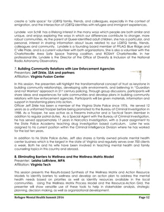 Refugee Mental Health Summit 2016 Page 12
create a ‘safe space’ for LGBTQ family, friends, and colleagues, especially in the context of
emigration, and the intersection of LGBTQ identities with refugee and immigrant experiences.
Lyndele von Schill has a lifelong interest in the many ways which people are both similar and
unique, and enjoys exploring the ways in which our differences contribute to stronger, more
robust communities. As the parent of Queer-identified adult children, she has a particular, and
personal, interest in sharing information about issues related to our LGBTQ family, friends,
colleagues and community. Lyndele is a founding board member of PFLAG Blue Ridge and
C’ville Pride, and is a current volunteer with both organizations. She is also a volunteer with the
Charlottesville Area Safe Space Training coalition, and ROSMY Charlottesville. In her
professional life, Lyndele is the Director of the Office of Diversity & Inclusion at the National
Radio Astronomy Observatory.
7. Building Community Relations with Law Enforcement Agencies
Presentors: Jeff Zirkle, SSA and partners
Affiliation: Virginia Fusion Center
In this session, the presenters will highlight the transformational concept of trust as keystone in
building community relationships, developing safe environments, and believing in “Guardian
and not Warriors" approach in 21st century policing. Through group discussions, participants will
share ideas and experiences for safe communities and develop plans in building community
relations with law enforcement agencies. Participants will be given materials, information and
support in transforming plans into action.
Officer Jeff Zirkle has been a member of the Virginia State Police since 1976. He served 12
years as a uniformed Trooper before being promoted to the Bureau of Criminal Investigation in
1988. As a Trooper, he was active as a Firearms Instructor and a Tactical Team Member in
addition to regular patrol duties. As a Special Agent with the Bureau of Criminal Investigation,
he has served approximately 17 years in Narcotics Investigation, with a 3-year assignment to
the State Police Academy teaching drug investigation based curriculum. Later he was
assigned to his current position within the Criminal Intelligence Division where he has worked
for the last ten years.
In addition to his State Police duties, Jeff also shares a family owned private mental health
center business which is the largest in the state of Virginia and regularly serves over 700 clients
a week. Both he and his wife have been involved in teaching mental health and family
counseling topics in this country and abroad.
8. Eliminating Barriers to Wellness and the Wellness Matrix Model
Presenter: Leisha LaRiviere, MPA
Affiliation: Virginia Tech
This session presents the Results-based Synthesis of the Wellness Matrix and Action Resource
Models to identify barriers to wellness and develop an action plan to address the mental
health needs based on priorities as well as identify resources available in the local
communities. Using The Wellness Matrix Process Model and the Resource-Action Grid, the
presenter will show versatile use of these tools to help in stakeholder analysis, strategic
planning, decision making, as well as organizational development.
 