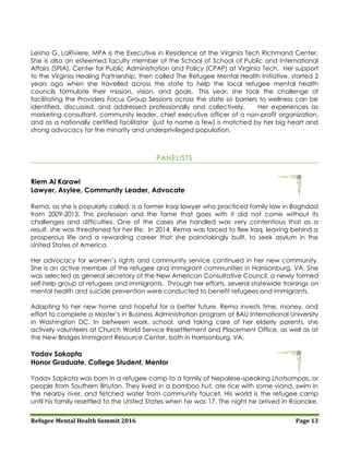Refugee Mental Health Summit 2016 Page 13
Leisha G. LaRiviere, MPA is the Executive in Residence at the Virginia Tech Richmond Center.
She is also an esteemed faculty member of the School of School of Public and International
Affairs (SPIA), Center for Public Administration and Policy (CPAP) at Virginia Tech. Her support
to the Virginia Healing Partnership, then called The Refugee Mental Health Initiative, started 2
years ago when she travelled across the state to help the local refugee mental health
councils formulate their mission, vision, and goals. This year, she took the challenge of
facilitating the Providers Focus Group Sessions across the state so barriers to wellness can be
identified, discussed, and addressed professionally and collectively. Her experiences as
marketing consultant, community leader, chief executive officer of a non-profit organization,
and as a nationally certified facilitator (just to name a few) is matched by her big heart and
strong advocacy for the minority and underprivileged population.
PANELISTS
Riem Al Karawi
Lawyer, Asylee, Community Leader, Advocate
Rema, as she is popularly called, is a former Iraqi lawyer who practiced family law in Baghdad
from 2009-2013. This profession and the fame that goes with it did not come without its
challenges and difficulties. One of the cases she handled was very contentious that as a
result, she was threatened for her life. In 2014, Rema was forced to flee Iraq, leaving behind a
prosperous life and a rewarding career that she painstakingly built, to seek asylum in the
United States of America.
Her advocacy for women’s rights and community service continued in her new community.
She is an active member of the refugee and immigrant communities in Harrisonburg, VA. She
was selected as general secretary of the New American Consultative Council, a newly formed
self-help group of refugees and immigrants. Through her efforts, several statewide trainings on
mental health and suicide prevention were conducted to benefit refugees and immigrants.
Adapting to her new home and hopeful for a better future, Rema invests time, money, and
effort to complete a Master’s in Business Administration program at BAU International University
in Washington DC. In between work, school, and taking care of her elderly parents, she
actively volunteers at Church World Service Resettlement and Placement Office, as well as at
the New Bridges Immigrant Resource Center, both in Harrisonburg, VA.
Yadav Sakopta
Honor Graduate, College Student, Mentor
Yadav Sapkota was born in a refugee camp to a family of Nepalese-speaking Lhotsampas, or
people from Southern Bhutan. They lived in a bamboo hut, ate rice with some viand, swim in
the nearby river, and fetched water from community faucet. His world is the refugee camp
until his family resettled to the United States when he was 17. The night he arrived in Roanoke,
 