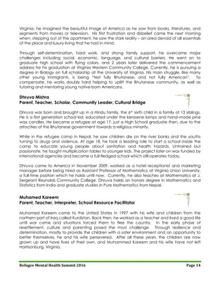 Refugee Mental Health Summit 2016 Page 14
Virginia, he imagined the beautiful image of America as he saw from books, literatures, and
segments from movies or television. His first frustration and disbelief came the next morning
when, stepping out of the apartment, he saw the stark reality – an area devoid of all essentials
of the place and luxury living that he had in mind.
Through self-determination, hard work, and strong family support, he overcame major
challenges including social, economic, language, and cultural barriers. He went on to
graduate high school with flying colors, and 2 years later delivered the commencement
address for his graduation at Virginia Western Community College. Currently, he is pursuing a
degree in Biology on full scholarship at the University of Virginia. His main struggle, like many
other young immigrants, is being “Not fully Bhutanese, and not fully American”. To
compensate, he works doubly hard helping to uplift the Bhutanese community, as well as
tutoring and mentoring young native-born Americans.
Dhruva Mishra
Parent, Teacher, Scholar, Community Leader, Cultural Bridge
Dhruva was born and brought up in a Hindu family, the 6th sixth child in a family of 13 siblings.
He is a first generation school kid, educated under the kerosene lamps and hand-made pine
wax candles. He became a refugee at age 17, just a High School graduate then, due to the
atrocities of the Bhutanese government towards a religious minority.
While in the refugee camp in Nepal, he saw children die on the river banks and the youths
turning to drugs and violence. At age 18, he took a leading role to start a school inside the
camp to educate young people about sanitation and health hazards. Untrained but
passionate, he taught multiplication tables to younger kids. The project later on was funded by
international agencies and became a full-fledged school which still operates today.
Dhruva came to America in November 2009, worked as a hotel receptionist and marketing
manager before being hired as Assistant Professor of Mathematics at Virginia Union University,
a full-time position which he holds until now. Currently, he also teaches at Mathematics at J.
Sergeant Reynolds Community College. Dhruva holds an honors degree in Mathematics and
Statistics from India and graduate studies in Pure Mathematics from Nepal.
Muhamed Kareem
Parent, Teacher, Interpreter, School Resource Facilitator
Muhamed Kareem came to the United States in 1997 with his wife and children from the
northern part of Iraq called Kurdistan. Back then, he worked as a teacher and lived a good life
until war came and situations forced them to flee the country. In the early phase of
resettlement, culture and parenting posed the most challenge. Through resilience and
determination, mostly to provide the children with a safer environment and an opportunity to
better themselves, he and his wife persevered. After all these years, the children are now
grown up and have lives of their own, and Muhammed Kareem and his wife have not left
Harrisonburg, Virginia.
 