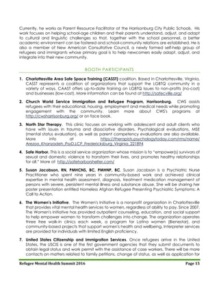 Refugee Mental Health Summit 2016 Page 15
Currently, he works as Parent Resource Facilitator at the Harrisonburg City Public Schools. His
work focuses on helping school-age children and their parents understand, adjust, and adapt
to cultural and linguistic challenges so that, together with the school personnel, a better
academic environment can be fostered and school-community relations are established. He is
also a member of New American Consultative Council, a newly formed self-help group of
refugees and immigrants whose primary goal is to help newcomers easily adapt, adjust, and
integrate into their new community.
BOOTH PARTICIPANTS
1. Charlottesville Area Safe Space Training (CASST) coalition. Based in Charlottesville, Virginia,
CASST represents a coalition of organizations that support the LGBTQ community in a
variety of ways. CAAST offers up-to-date training on LGBTQ issues to non-profits (no-cost)
and businesses (low-cost). More information can be found at http://safecville.org/
2. Church World Service Immigration and Refugee Program, Harrisonburg. CWS assists
refugees with their educational, housing, employment and medical needs while promoting
engagement with the community. Learn more about CWS's programs at
http://cwsharrisonburg.org/ or on face book.
3. North Star Therapy. This clinic focuses on working with adolescent and adult clients who
have with issues in trauma and dissociative disorders. Psychological evaluations, MSE
(mental status evaluation), as well as parent competency evaluations are also available.
More info at https://therapists.psychologytoday.com/rms/name/
Arezoo_Khanzadeh_PsyD,LCP_Fredericksburg_Virginia_221894
4. Safe Harbor. This is a social service organization whose mission is to “empower(s) survivors of
sexual and domestic violence to transform their lives, and promotes healthy relationships
for all.” More at http://safeharborshelter.com/
5. Susan Jacobson, RN, PMHCNS, BC, PMHNP, BC. Susan Jacobson is a Psychiatric Nurse
Practitioner who spent nine years in community-based work and achieved clinical
expertise in mental health assessment, diagnosis, treatment medication management of
persons with severe, persistent mental illness and substance abuse. She will be sharing her
poster presentation entitled Homeless Afghan Refugee Presenting Psychiatric Symptoms: A
Call to Action.
6. The Women’s Initiative. The Women's Initiative is a nonprofit organization in Charlottesville
that provides vital mental health services to women, regardless of ability to pay. Since 2007,
The Women's Initiative has provided outpatient counseling, education, and social support
to help empower women to transform challenges into change. The organization operates
three free walk-in clinics each week, a program for Latina women (Bienestar), and
community-based projects that support women's health and wellbeing. Interpreter services
are provided for individuals with limited English proficiency.
7. United States Citizenship and Immigration Services. Once refugees arrive in the United
States, the USCIS is one of the first government agencies that they submit documents to
obtain legal status and work permit with the assistance of case workers. There will be more
contacts on matters related to family petitions, change of status, as well as application for
 