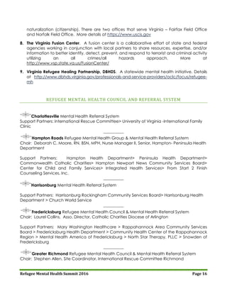 Refugee Mental Health Summit 2016 Page 16
naturalization (citizenship). There are two offices that serve Virginia – Fairfax Field Office
and Norfolk Field Office. More details at https://www.uscis.gov
8. The Virginia Fusion Center. A fusion center is a collaborative effort of state and federal
agencies working in conjunction with local partners to share resources, expertise, and/or
information to better identify, detect, prevent, and respond to terrorist and criminal activity
utilizing an all crimes/all hazards approach. More at
http://www.vsp.state.va.us/FusionCenter/
9. Virginia Refugee Healing Partnership, DBHDS. A statewide mental health initiative. Details
at http://www.dbhds.virginia.gov/professionals-and-service-providers/oclc/focus/refugee-
mh
REFUGEE MENTAL HEALTH COUNCIL AND REFERRAL SYSTEM
Charlottesville Mental Health Referral System
Support Partners: International Rescue Committee> University of Virginia -International Family
Clinic
__________
Hampton Roads Refugee Mental Health Group & Mental Health Referral System
Chair: Deborah C. Moore, RN, BSN, MPH, Nurse Manager II, Senior, Hampton- Peninsula Health
Department
Support Partners: Hampton Health Department> Peninsula Health Department>
Commonwealth Catholic Charities> Hampton Newport News Community Services Board>
Center for Child and Family Services> Integrated Health Services> From Start 2 Finish
Counseling Services, Inc.
__________
Harrisonburg Mental Health Referral System
Support Partners: Harrisonburg Rockingham Community Services Board> Harrisonburg Health
Department > Church World Service
__________
Fredericksburg Refugee Mental Health Council & Mental Health Referral System
Chair: Laurel Collins, Asso. Director, Catholic Charities Diocese of Arlington
Support Partners: Mary Washington Healthcare > Rappahannock Area Community Services
Board > Fredericksburg Health Department > Community Health Center of the Rappahannock
Region > Mental Health America of Fredericksburg > North Star Therapy, PLLC > Snowden of
Fredericksburg
__________
Greater Richmond Refugee Mental Health Council & Mental Health Referral System
Chair: Stephen Allen, Site Coordinator, International Rescue Committee Richmond
 