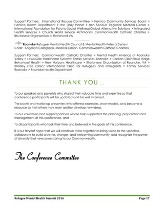 Refugee Mental Health Summit 2016 Page 17
Support Partners: International Rescue Committee > Henrico Community Services Board >
Henrico Health Department > the Daily Planet > Bon Secours Regional Medical Center >
International Foundation for Psycho-Social Wellness/Global Alternative Solutions > Integrated
Health Services > Church World Service Richmond> Commonwealth Catholic Charities >
Bhutanese Organization of Richmond VA
__________
Roanoke Refugee Mental Health Council & Mental Health Referral System
Chair: Angelica Colagreco, Medical Liaison, Commonwealth Catholic Charities
Support Partners: Commonwealth Catholic Charities > Mental Health America of Roanoke
Valley > LewisGale Healthcare System> Family Services Roanoke > Carilion Clinic>Blue Ridge
Behavioral Health > New Horizons Healthcare > Bhutanese Organization of Roanoke, VA >
Bradley Free Clinic/ International Clinic for Refugees and Immigrants > Family Services
Roanoke > Roanoke Health Department
THANK YOU …
To our speakers and panelists who shared their valuable time and expertise so that
conference participants will be updated and be well informed,
The booth and workshop presenters who offered examples, show models, and became a
resource so that others may learn and/or develop new ideas,
To our volunteers and support partners whose help supported the planning, preparation and
management of this conference, and
To all participants who took their time and believed in the goals of this conference.
It is our fervent hope that we will continue to be together to bring voice to the voiceless,
collaborate to build a better, stronger, and welcoming community, and recognize the power
of diversity that newcomers bring to our Commonwealth.
The Conference Committee
 