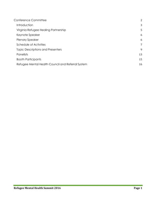Refugee Mental Health Summit 2016 Page 1
Conference Committee 2
Introduction 3
Virginia Refugee Healing Partnership 5
Keynote Speaker 6
Plenary Speaker 6
Schedule of Activities 7
Topic Descriptions and Presenters 9
Panelists 13
Booth Participants 15
Refugee Mental Health Council and Referral System 16
 