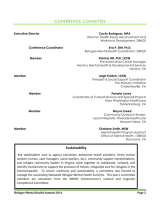 Refugee Mental Health Summit 2016 Page 2
CONFERENCE COMMITTEE
Executive Director Cecily Rodriguez, MPA
Director, Health Equity Advancement and
Workforce Development, DBHDS
Conference Coordinator Eva P. Stitt, Ph.D.
Refugee Mental Health Coordinator, DBHDS
Member Patricia Hill, PhD, LCSW
Prevention/East Center Manager
Henrico Mental Health & Developmental Services
Henrico, VA
Member Leigh Freilich, LCSW
Therapist & Social Support Coordinator
The Women’s Initiative
Charlottesville, VA
Member Pamela Jones
Coordinator of Cultural Services and Special Projects
Mary Washington Healthcare
Fredericksburg, VA
Member Mayra Creed
Community Outreach Worker,
Lead Interpreter, Riverside Healthcare
Newport News, VA
Member Charlene Smith, MSW
Mental Health Program Assistant
Office of Mental Health – DBHDS
Richmond, VA
Sustainability
Key stakeholders such as agency executives, behavioral health providers, direct service
workers (nurses, case managers, social workers, etc.), community support representatives,
and refugee community leaders in Virginia come together to collaborate, network, and
identify mechanisms to support the provision of holistic, integrated care for refugees in the
Commonwealth. To ensure continuity and sustainability, a committee was formed to
manage the succeeding Statewide Refugee Mental Health Summits. This year’s committee
members are volunteers from the DBHDS Commissioner’s Cultural and Linguistic
Competence Committee.
 