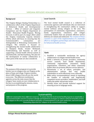 Refugee Mental Health Summit 2016 Page 5
VIRGINIA REFUGEE HEALING PARTNERSHIP
Background
The Virginia Refugee Healing Partnership is a
collaborative effort of the Virginia Department
of Behavioral Health and Developmental
Services – Office of Cultural and Linguistic
Competence and the Virginia Department of
Health – Newcomer Health Program. Moving
forward, it will be part of a larger effort called
the Virginia Community Capacity Initiative
(VCCI), which will focus on ensuring that the
Commonwealth’s communities are
distinguished as Welcoming Communities for
refugees. The initiative is focused on
strengthening the mental health collaborative
in Hampton Roads, Greater Richmond,
Fredericksburg, and Roanoke as well as
supporting a mental health referral system in
Charlottesville, and Harrisonburg. The plan for
the development of similar collaborative in
other parts of the state are also considered.
Purpose
The purpose of this program is to provide
holistic care to refugees who see Virginia as the
place of hope and refuge. Virginia resettles
about 2,000 refugees from all over the world
every year. The different resettlement
agencies across the state ensure that the
refugees’ basic needs are met. Collaboration is
the key to accomplishing the mission, vision,
and purposes of the program.
Local Councils
The local mental health council is a collection of
community agencies and individuals who are interested
in strengthening the community’s ability to support
mental wellness among refugees in the area. The
participation of community organizations, consumers,
family organizations, volunteers, and refugee
community leaders that can promote effective service
delivery are valued and embraced. The creation of these
councils is a part of the implementation of a statewide
effort to strengthen partnerships and referral processes
for behavioral health services.
Sustainability
Different communities have different resources. To ensure that the local mental health program is sustainable, a
local mental health council is created to identify and implement strategies to enhance behavioral health services
for refugees in the area, provide feedback and policy recommendations to the state authorities, and work toward
eliminating disparities for refugees in the mental health system.
Goals
1. Establish a sustainable mechanism for agency
collaboration on refugee mental health issues.
2. Build a network of private providers, community
service councils, local health departments,
community organizations, consumers, family
organizations, volunteers, and ethnic community
leaders that can promote effective service delivery.
3. Disseminate a set of values, principles, and
administrative policies that may enable
stakeholders to work effectively cross-culturally.
4. Make policy recommendations aimed at expanding
the number of culturally and linguistically
competent service providers, stakeholders, and staff
within the public and private sector.
5. Identify issues and provide technical support for
ensuring access to language needs.
 